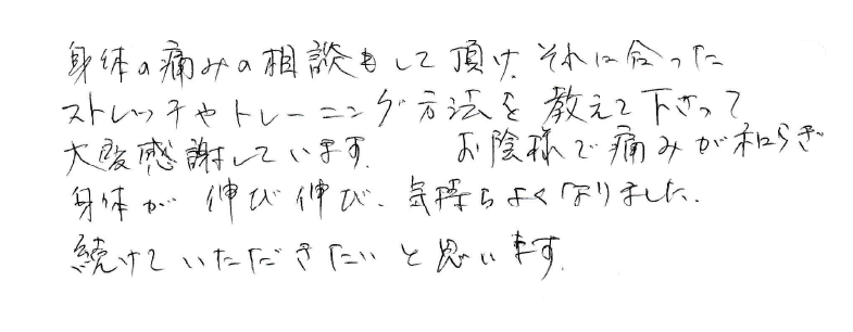 身体の痛みの相談もして頂け、それに合ったストレッチやトレーニング方法を教えて下さって大変感謝しています。お蔭様で痛みが和らぎ身体が伸び伸び気持ちよくなりました。続けていきたいと思います。