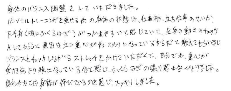 身体のバランスを調整していただきました。パーソナルトレーニングを受ける前の身体の状態は、仕事柄、立ち仕事のせいか下半身（特にふくらはぎ）がつかれやすいと感じていて、全身の動きのチェックをしてもらうと原因は立つ重心が前のみりになっているからだと教えてもらいバランスをチェックしながらストレッチをかけていただくと、自分でも重心が受ける前より後になっているなと感じ、ふくらはぎの張り感がなくなりました。終わったあとは身体が伸びているのを感じ、すっきりしました。