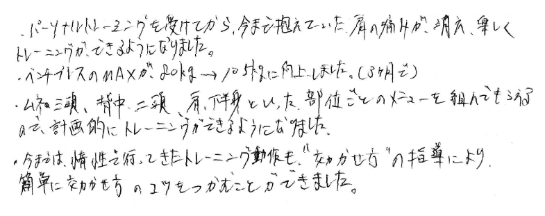 パーソナルトレーニングを受けてから、今まで抱えていた肩の痛みが消え、楽しくトレーニングできるようになりました。ベンチプレスのMAXが80kg→105kgに向上しました（3ヶ月で）胸の三頭、背中、二頭、肩、下半身といった部位ごとのメニューを組んでもらえるので、計画的にトレーニングができるようになりました。今までは惰性で行ってきたトレーニング動作も”効かせ方”の指導により、簡単に効かせ方のコツをつかむことができました。